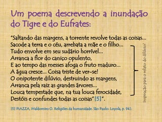 Um poema descrevendo a inundação 
do Tigre e do Eufrates: 
“Saltando das margens, a torrente revolve todas as coisas... 
Sacode a terra e o céu, arrebata a mãe e o filho... 
Tudo envolve em seu sudário horrível... 
Arranca a flor do caniço opulento, 
E ao tempo das messes afoga o fruto maduro... 
A água cresce... Coisa triste de ver-se! 
O onipotente dilúvio, destruindo as margens, 
Arranca pela raiz as grandes árvores... 
Louca tempestade que, na tua louca ferocidade, 
Destóis e confundes todas as coisas”[5]”. 
[5] PIAZZA,Waldomiro O. Religiões da humanidade. São Paulo: Loyola, p. 94). 
Inspiração para o relato do dilúvio? 
 