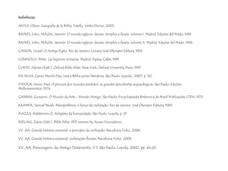 Referências: 
ARTUS, Oliver. Geografía de la Biblia. Estella, Verbo Divino, 2005. 
BAINES, John; MÁLEK, Jaromír. O mundo egípcio: deuses, templos e faraós, volume I. Madrid: Edições del Prado, 1996. 
BAINES, John; MÁLEK, Jaromír. O mundo egípcio: deuses, templos e faraós, volume II. Madrid: Edições del Prado, 1996. 
CASSON, Lionel. O Antigo Egito. Rio de Janeiro: Livraria José Olympio Editora, 1969. 
CONNOLLY, Peter. Las legiones romanas. Madrid: Espasa-Calpe, 1981. 
CURTIS, Adrian (Edit.). Oxford Bible Atlas. New York, Oxford University Press, 1997. 
DA SILVA, Cassio Murilo Dias. Leia a Bíblia como literatura. São Paulo: Loyola, 2007, p. 50. 
EYDOUX, Henri-Paul. À procura dos mundos perdidos: as grandes descobertas arqueológicas. São Paulo: Edições 
Melhoramentos, 1974. 
GARBINI, Giovanni. O Mundo da Arte - Mundo Antigo. São Paulo: Encyclopaedia Britannica do Brasil Publicações LTDA, 1979. 
KRAMER, Samuel Noah. Mesopotâmia, o berço da civilização. Rio de Janeiro: José Olympio Editora, 1969. 
PIAZZA, Waldomiro O. Religiões da humanidade. São Paulo: Loyola, p. 91 
RIDLING, Zaine (Edit.). Bible Atlas. PDF version by Access Foundation. 
VV. AA. Grande história universal: o princípio da civilização. Barcelona: Folio, 2006. 
VV. AA. Grande história universal: civilizações fluviais. Barcelona: Folio, 2006. 
VV. AA. Personagens do Antigo Testamento, V.1. São Paulo: Loyola, 2002, pp. 44,45. 
