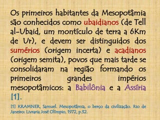 Os primeiros habitantes da Mesopotâmia 
são conhecidos como ubaidianos (de Tell 
al-Ubaid, um montículo de terra a 6Km 
de Ur), e devem ser distinguidos dos 
sumérios (origem incerta) e acadianos 
(origem semita), povos que mais tarde se 
consolidaram na região formando os 
primeiros grandes impérios 
mesopotâmicos: a Babilônia e a Assíria 
[1]. 
[1] KRAMNER, Samuel. Mesopotâmia, o berço da civilização. Rio de 
Janeiro: Livraria José Olímpio, 1972, p.32. 
 