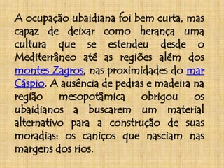 A ocupação ubaidiana foi bem curta, mas 
capaz de deixar como herança uma 
cultura que se estendeu desde o 
Mediterrâneo até as regiões além dos 
montes Zagros, nas proximidades do mar 
Cáspio. A ausência de pedras e madeira na 
região mesopotâmica obrigou os 
ubaidianos a buscarem um material 
alternativo para a construção de suas 
moradias: os caniços que nasciam nas 
margens dos rios. 
 