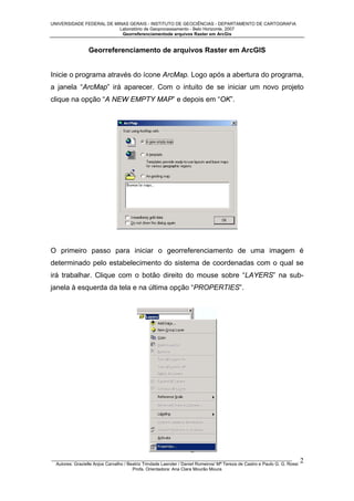 UNIVERSIDADE FEDERAL DE MINAS GERAIS - INSTITUTO DE GEOCIÊNCIAS - DEPARTAMENTO DE CARTOGRAFIA
Laboratório de Geoprocessamento - Belo Horizonte, 2007
Georreferenciamentode arquivos Raster em ArcGis

Georreferenciamento de arquivos Raster em ArcGIS

Inicie o programa através do ícone ArcMap. Logo após a abertura do programa,
a janela “ArcMap” irá aparecer. Com o intuito de se iniciar um novo projeto
clique na opção “A NEW EMPTY MAP” e depois em “OK”.

O primeiro passo para iniciar o georreferenciamento de uma imagem é
determinado pelo estabelecimento do sistema de coordenadas com o qual se
irá trabalhar. Clique com o botão direito do mouse sobre “LAYERS” na subjanela à esquerda da tela e na última opção “PROPERTIES”.

_________________________________________________________________________________________________
Autores: Grazielle Anjos Carvalho / Beatriz Trindade Laender / Daniel Romeiros/ Mª Tereza de Castro e Paulo G. G. Rossi
Profa. Orientadora: Ana Clara Mourão Moura

2

 