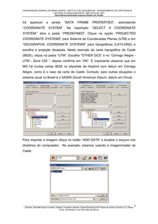UNIVERSIDADE FEDERAL DE MINAS GERAIS - INSTITUTO DE GEOCIÊNCIAS - DEPARTAMENTO DE CARTOGRAFIA
Laboratório de Geoprocessamento - Belo Horizonte, 2007
Georreferenciamentode arquivos Raster em ArcGis

Irá

aparecer

“COORDINATE

a

janela

“DATA

SYSTEM”.

Na

FRAME
repartição

PROPERTIES”,
“SELECT

A

assinalando

COORDINATE

SYSTEM:” abra a pasta “PREDEFINED”. Clique na opção “PROJECTED
COORDINATE SYSTEMS” para Sistema de Coordenadas Planas (UTM) e em
”GEOGRAPHIC COORDINATE SYSTEMS” para Geográficas (LAT/LONG) e
escolha a projeção desejada. Neste exemplo da carta topográfica de Caeté
(IBGE), clique na pasta “UTM”. Escolha “OTHER GCS” e no “Córrego Alegre UTM - Zone 23S ”, depois confirme em “OK”. É importante observar que em
MG há muitas cartas IBGE no elipsóide de Hayford com datum em Córrego
Alegre, como é o caso da carta de Caeté. Contudo, para outras situações o
sistema usual no Brasil é o SAD69 (South American Datum, datum em Chuá).

Para importar a imagem clique no botão “ADD DATA” e localize o arquivo nos
diretórios do computador. No exemplo, estamos usando a imagem/raster de
Caeté.

_________________________________________________________________________________________________
Autores: Grazielle Anjos Carvalho / Beatriz Trindade Laender / Daniel Romeiros/ Mª Tereza de Castro e Paulo G. G. Rossi
Profa. Orientadora: Ana Clara Mourão Moura

3

 