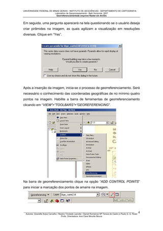 UNIVERSIDADE FEDERAL DE MINAS GERAIS - INSTITUTO DE GEOCIÊNCIAS - DEPARTAMENTO DE CARTOGRAFIA
Laboratório de Geoprocessamento - Belo Horizonte, 2007
Georreferenciamentode arquivos Raster em ArcGis

Em seguida, uma pergunta aparecerá na tela questionando se o usuário deseja
criar pirâmides na imagem, as quais agilizam a visualização em resoluções
diversas. Clique em “Yes”.

Após a inserção da imagem, inicia-se o processo de georreferenciamento. Será
necessário o conhecimento das coordenadas geográficas de no mínimo quatro
pontos na imagem. Habilite a barra de ferramentas de georreferenciamento
clicando em “VIEW”>”TOOLBARS”>”GEOREFERENCING”.

Na barra de georreferenciamento clique na opção “ADD CONTROL POINTS”
para iniciar a marcação dos pontos de amarre na imagem.

_________________________________________________________________________________________________
Autores: Grazielle Anjos Carvalho / Beatriz Trindade Laender / Daniel Romeiros/ Mª Tereza de Castro e Paulo G. G. Rossi
Profa. Orientadora: Ana Clara Mourão Moura

4

 