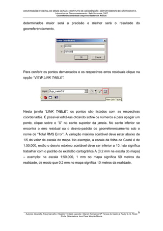 UNIVERSIDADE FEDERAL DE MINAS GERAIS - INSTITUTO DE GEOCIÊNCIAS - DEPARTAMENTO DE CARTOGRAFIA
Laboratório de Geoprocessamento - Belo Horizonte, 2007
Georreferenciamentode arquivos Raster em ArcGis

determinados maior será a precisão e melhor será o resultado do
georreferenciamento.

Para conferir os pontos demarcados e os respectivos erros residuais clique na
opção “VIEW LINK TABLE”.

Nesta janela “LINK TABLE”, os pontos são listados com as respectivas
coordenadas. É possível editá-las clicando sobre os números e para apagar um
ponto, clique sobre o “X” no canto superior da janela. No canto inferior se
encontra o erro residual ou o desvio-padrão do georreferenciamento sob o
nome de “Total RMS Error”. A variação máxima aceitável deve estar abaixo de
1/5 do valor da escala do mapa. No exemplo, a escala da folha de Caeté é de
1:50.000, então o desvio máximo aceitável deve ser inferior a 10. Isto significa
trabalhar com o padrão de exatidão cartográfica A (0,2 mm na escala do mapa)
– exemplo: na escala 1:50.000, 1 mm no mapa significa 50 metros da
realidade, de modo que 0,2 mm no mapa significa 10 metros da realidade.

_________________________________________________________________________________________________
Autores: Grazielle Anjos Carvalho / Beatriz Trindade Laender / Daniel Romeiros/ Mª Tereza de Castro e Paulo G. G. Rossi
Profa. Orientadora: Ana Clara Mourão Moura

6

 