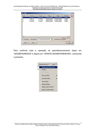 UNIVERSIDADE FEDERAL DE MINAS GERAIS - INSTITUTO DE GEOCIÊNCIAS - DEPARTAMENTO DE CARTOGRAFIA
Laboratório de Geoprocessamento - Belo Horizonte, 2007
Georreferenciamentode arquivos Raster em ArcGis

Para

confirmar

toda

a

operação

do

georreferenciamento

clique

em

“GEOREFERENCIG” e depois em “UPDATE GEOREFERENCING”, concluindo
o processo.

_________________________________________________________________________________________________
Autores: Grazielle Anjos Carvalho / Beatriz Trindade Laender / Daniel Romeiros/ Mª Tereza de Castro e Paulo G. G. Rossi
Profa. Orientadora: Ana Clara Mourão Moura

7

 