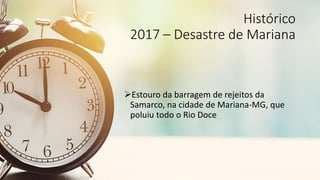 Histórico
2017 – Desastre de Brumadinho
Estouro da barragem de rejeitos da Vale,
na cidade de Brumadinho-MG, que
resultou...