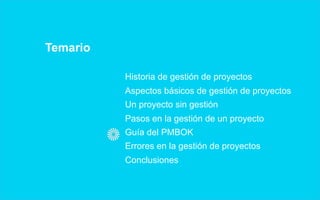 Temario

          Historia de gestión de proyectos
          Aspectos básicos de gestión de proyectos
          Un proyecto sin gestión
          Pasos en la gestión de un proyecto
          Guía del PMBOK
          Errores en la gestión de proyectos
          Conclusiones
 