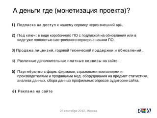 А деньги где (монетизация проекта)?
1) Подписка на доступ к нашему сервису через внешний api-.

2) Под ключ: в виде коробочного ПО с подпиской на обновления или в
   виде уже полностью настроенного сервера с нашим ПО.

3) Продажа лицензий , годовой технической поддержки и обновлений .

4) Различные дополнительные платные сервисы на сайте.

5) Партнёрство с фарм. фирмами, страховыми компаниями и
   производителями и продавцами мед. оборудования на предмет статистики,
   анализа данных, сбора данных профильных опросов аудитории сайта.

6) Реклама на сайте




                         28 сентября 2012, Москва
 