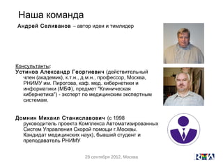 Наша команда
Андрей Селиванов – автор идеи и тимлидер




Консультанты:
Устинов Александр Георгиевич (действительный
   член (академик), к.т.н., д.м.н., профессор, Москва,
   РНИМУ им. Пирогова, каф. мед. кибернетики и
   информатики (МБФ), предмет "Клиническая
   кибернетика") - эксперт по медицинским экспертным
   системам.


Домнин Михаил Станиславович (с 1998
  руководитель проекта Комплекса Автоматизированных
  Систем Управления Скорой помощи г.Москвы.
  Кандидат медицинских наук), бывший студент и
  преподаватель РНИМУ


                           28 сентября 2012, Москва
 