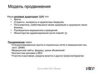 Модель продвижения

Наша целевая аудитория (ЦА) это:
  • Врачи,
  • Студенты, аспиранты и ординаторы медвузов,
  • Пользователи, озаботившиеся своим здоровьем и здоровьем своих
     близких,
  • Руководители медицинских учреждений,
  • Министерство здравоохранения (если повезёт )))



Продвижение через:
  •Специализированные группы в социальных сетях и медицинские соц.
   сети (SMM)
  •Медицинские сайты, форумы, доски объявлений
  •Контекстная реклама и SEO
  •Участие в выставках, раздача визиток и других промо-материалов




                        28 сентября 2012, Москва
 
