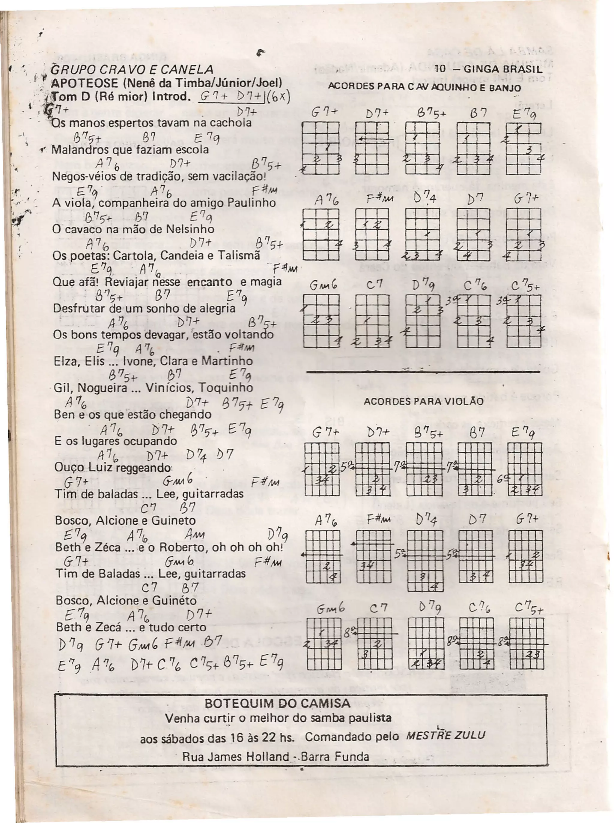 . ,..
' ' ' GRUPO CRA VO E CANELA
I','f APOTEOSE (Nenê da Timba/Júnior/Joell
"fiTam D (Ré mior) Introd. G '1+ () '7+ l(bX)
.1 ,'ti'7+ , D7+
- , Ds manos espertos tavam na cachola
", 0'1'i-t 67 E 7q
.y' Malandros que faziam escola
A76 1)7+ 875+
Neqos-vélos de tradição, sem vacilação!
',r, E 7f1 A7b fit/.'j 11 f) '7 7
r rÓ, A viola, companheira do amigo Paulinho A 'Ira P ,1M ,4 »'7 G- +
:':f,'''' 1)
7
'i+- 1)7 E'lCJ ~ gII IO cavaco na mão de Nelsinho
A70 1)7+ 875+
Os poetas: Cartola, Candeia e Talismã .
E,'lq. A71a "f4l~
Que afã! Reviajar nesse encanto e magia
, /3/'5+ (3'7 E"q
Desfrutar de um sonho de alegria
. ,4710 b7+ (3'75+
Os bons tempos devagar, 'estão voltando
E 7q .tp!., . F.:/t1Wl
Elza, Elis ... Ivone, Clara e Martinho
6"5t- f!/J f 7q
Gil, Nogueira ... Vinícios, Toquinho
A "6 D7-t f3 7'7 f?q
Ben e os que estão chegando
'A"c, 7)'7+ ~'7'i+ E,7q
E os lugares ocupando
A 110 D7+ b"1?) 7
Ouço Luiz reggeando:
G7+ G-M!1b
Tim de baladas ... Lee, guitarradas
C7 0'7
Bosco, Alcione e Guineto
f.7q A "10 AM1 V'lq
Beth e Zéca ... -e o Roberto, oh oh oh oh:
G~ ~& F~
Tim de Baladas ... Lee, guitarradas
C7 67
Bosco, Alcione e Guinéto
E1q A7", f)'l+
Beth e Zecá ... e tudo certo
J)'1q 61+ GIM' Ç4f/M 61
t'79 A'7" D7t-C7(, C71)+875+f7q
'10 - GINGA BRASIL
ACORDES PARA C/W ,llQUINHO É BANJO
~ -'
ACORDES PARA VIOLÃO
A7~ fit,lM D74 ()'7 G7+
•• ?liEl
jhiij,j
BOTEQUIM DO CAMISA
Venha curtir o melhor do samba paulista ,
aos sábados das 16 às 22 hs. Comandado pelo MESrFi'E ZULU
, Rua James Holland <Barra Funda
 