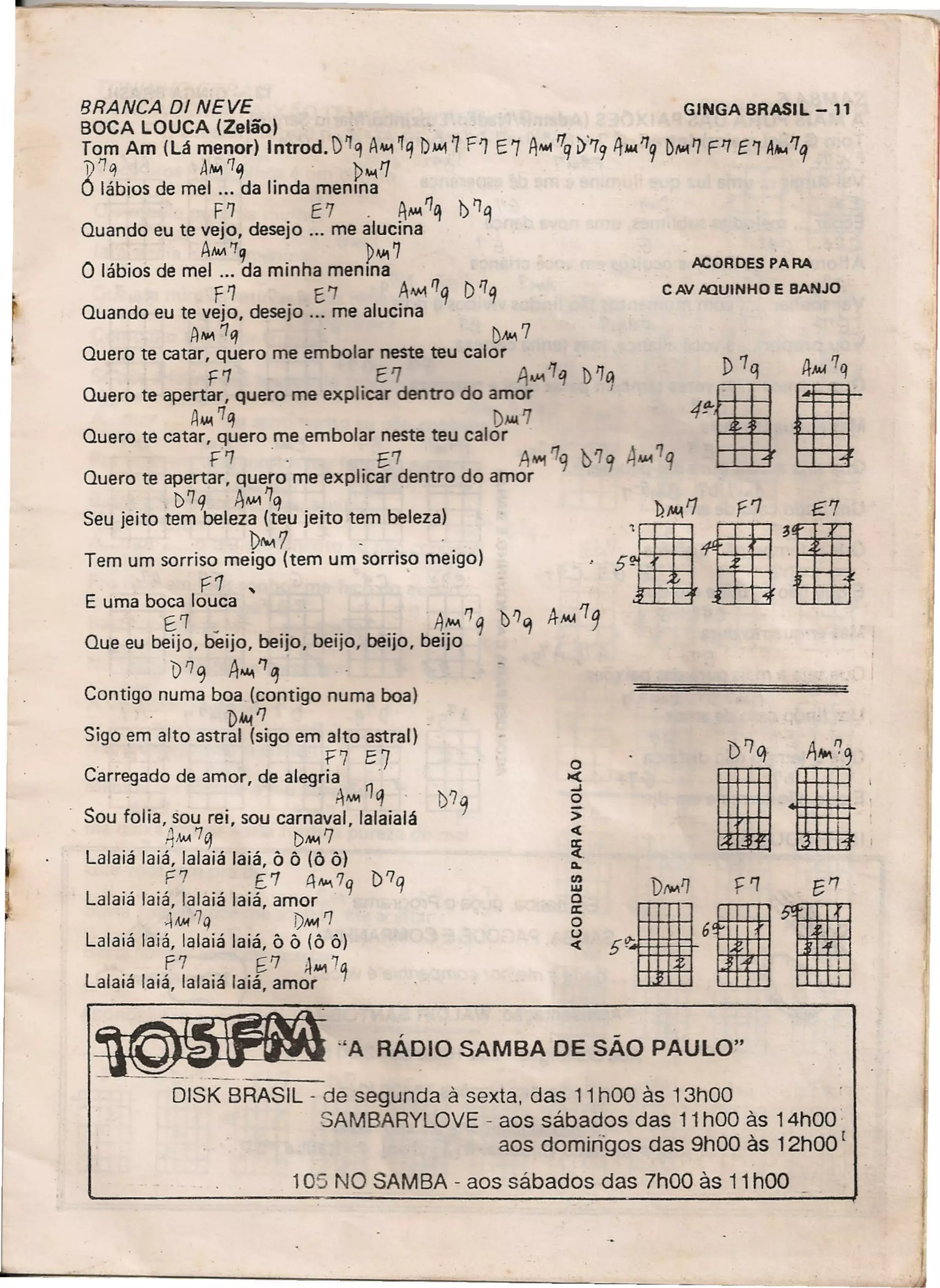 ~_"A
, -
RADJO SAMBA DE SAO PAULO"
BRANCA DI NEVE GINGA BRASIL -11
BOCA LOUCA (Zelão) , ,
Tom Am (Lá menor) Introd. )~q A~ ~q bAA17 F') E7 A'-4 '1q1)'79 4.1('7
9 Dfo01l] F'7 E 'T A~ '1q
~1q A~~ '~~1
O lábios de mel ... da linda rneruna
. F'l E7, A~1q b~q
Quando eu te vejo, desejo '" me alucina
Aw.'Tq ~...,7
O lábios de mel ". da minha menina
f1 E'7 A"MI'/q DI'/q
Quando eu te vejo, desejo ". me alucina
AI'I'.1q DAA. '7
Quero te catar, quero me embolar neste teu calor
F7 E1 A...,1q )'7a
Quero te apertar, quero me explicar dentro do amor I
A.I('7q. D.w.'7
Quero te catar, quero me embolar neste teu calor .
F'7 " E7 A"'1"9 'D'lq 4AM7q
Quero te apertar, quero me explicar dentro do amor
. l)'1q AAM'7q h '1;;'7 '7
~:~::::;~:~~~=:~e,:rr::::;90I5~ 4ffi 'rmE uma boca louca -1m- .tfH. f:ttt
Q b
~·1 be-" beii beii beií b4,:-,-'1q t'l'1 4
M
/
1
9ue eu euo, IJO, IJO, euo, IJO, euo
b '7 q A"", '7 ~
Contigo numa boa (contigo numa boa)
. D4I.! '7
Sigo em alto astral (sigo em alto astral)
. f7 E7
Carregado de amor, de alegria .
. AM11q 1)'7
Sou folia, sou rei, sou carnaval, lalaialá q
~MA7q DMI'7
Lalaiá laiá, lalaiá laiá, Ô Ô (õ õ)
F7 [7 A •••••7q D?q
Lalaiá laiá, lalaiá laiá, amor
~.w'7q i)"" '7
Lalaiá laiá, lalaiá laiá, Ô Ô (õ ô)
f7 6'7 AAIo17q
Lalaiá laiá, lalaiá laiá, amor
ACORDES PARA
C AV AQUINHO E BANJO
o>c(
..J
o
>
c(
:z.~
11)
lU
o
lI:
o()
c(
DISK BRASIL - de segunda à sexta, das 11 hOO às 13hOO
SAMBARYLOVE - aos sábados das 11 hOO às 14hOO·
aos dornmqos das 9hOO às 12hOO [
105 NO SAMBA - aos sábados das 7hOO às 11hOO
 