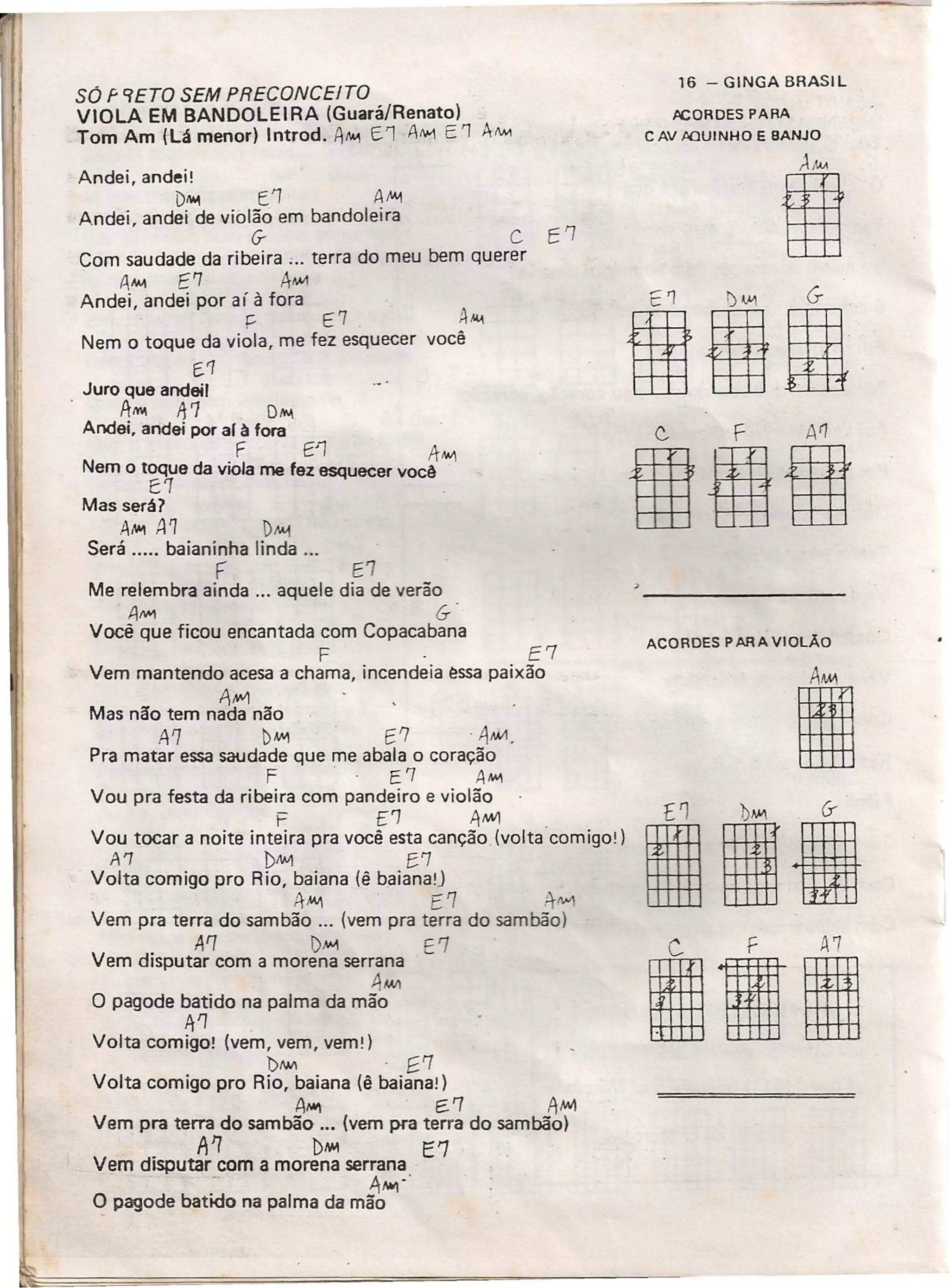 SÓ F 9ETO SEM PRECONCEITO
VIOLA EM BANDOLEIRA (Guará/Renato)
Tom Am (Lá menor) Introd. A""I E.l 1111 E'1 A/INo,
Andei, andei!
D~ E'l AJ'..1
Andei, andei de violão em bandoleira
if C E'l
Com saudade da ribeira ;.. terra do meu bem querer
tllM E'7 ÂMI1
Andei, andei por aí à fora
~ E7 AM-I
Nem o toque da viola, me fez esquecer você
f.'7
Juro que andeil
AMI ft'7 D"'-I
Andei, andei por aI à fora
F E1 A"",
Nem o toque da viola me fez esquecer você
ê'1
Mas será?
A,..., A 1 1)M-1
Será ..... baianínha linda '"
F E7
Me relembra ainda ... aquele dia de verão
A~ &
Você que ficou encantada com Copacabana
F E7
Vem mantendo acesa a chama, incendeia essa paixão
AN-'l
Mas não tem nada não
A'l bM1 E'7' A.w1o
Pra matar essa saudade que me abala o coração
F E'7 AMI
Vou pra festa da ribeira com pandeiro e violão
F CJ 11M'!
Vou tocar a noite inteira pra você esta canção (voltacorniqo+)
A'1 1>""'1 f.'7
Volta comigo pro Rio, baiana (ê baianal)
11'"'1 ['7 ;t1W1
Vem pra terra do sambão 0.0 (vem pra terra do sambão)
A'7 l)Mo1 E '7
Vem disputar com a morena serrana
4MIl
O pagode batido na palma da mão
A'l ,
Volta comigo! (vem, vem, vemt)
l)/IM . [.'7
Volta comigo pro Rio, baiana (ê baianaí)
A...., E. '7 AfN1
Vem pra terra do sambão ... (vem pra terra do sambão)
A1 1>,..., E'7
Vem disputar com a morena serrana
- .1,.,-'
q pagode batido na palma da mão
16 - GINGA BRASIL
tlCORDES PARA
C AV JlQUINHO E BANJO
AAM
I
101
ACORDES PARA VIOLÃO
lia
Ilrl
 