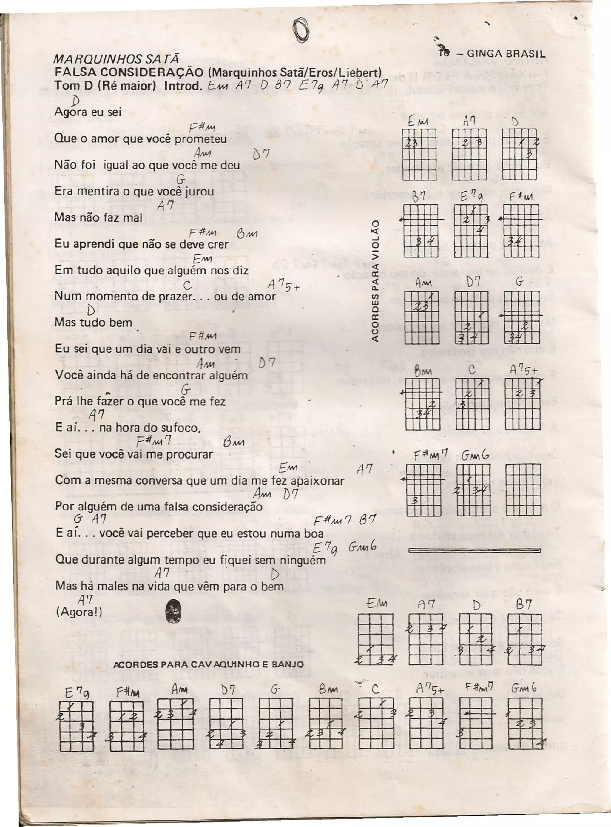 DM A7 D B7
BIUml
MARQUINHOS SA TÃ
FALSA CONSIDERAÇÃO (Marquinhos Satã/Eros/Liebert)
Tom D (Ré maior) Introd. EM-1 A7 O 87 E79 117 ts 1f'7
D
Agora eu sei
Fff#1
Que o amor que você prometeu
AM {)7
Não foi igual ao que você me deu
G
Era mentira o que você jurou
A'7
Mas não faz mal
FffM1 6,1AI7
Eu aprendi que não se deve crer
EMIl
Em tudo aquilo que alguém nos diz
C A'7,t-
Num momento de prazer ... ou de amor
[), -
Mas tudo bem
F-#,wJ
Eu sei que um dia vai e outro vem
4M1
Você ainda há de encontrar alguém
~ G-
Prá lhe fazer o que você me fez
1j'7
E aí. .. na hora do sufoco,
pif"",,7
Sei que você vai me procurar
i:MI1 ' li '7
Com a mesma conversa que um dia me f~ apaixonar
, A""1 D'1
Por alguém de uma falsa consideração
(j A'7 ' r::-#,w, '7 f3 '7
E aí. . , você vai perceber que eu estou numa boa
E'7 q G-AM C,
Que durante algum tempo eu fiquei sem ninguém
A7 ' - f)
Mas há males na vida que vêm para o bem
11'7
(Agora!)
JlCORDES PARA CAV AQU1NHO E BANJO
'1 - GINGA BRASIL
o><l:
..J
o
>
<t
a:
<t
11.
'"W
o
a:
o
o
<t
[1M AI] l)
III
tilA""I )7 G-
IllI
til
 