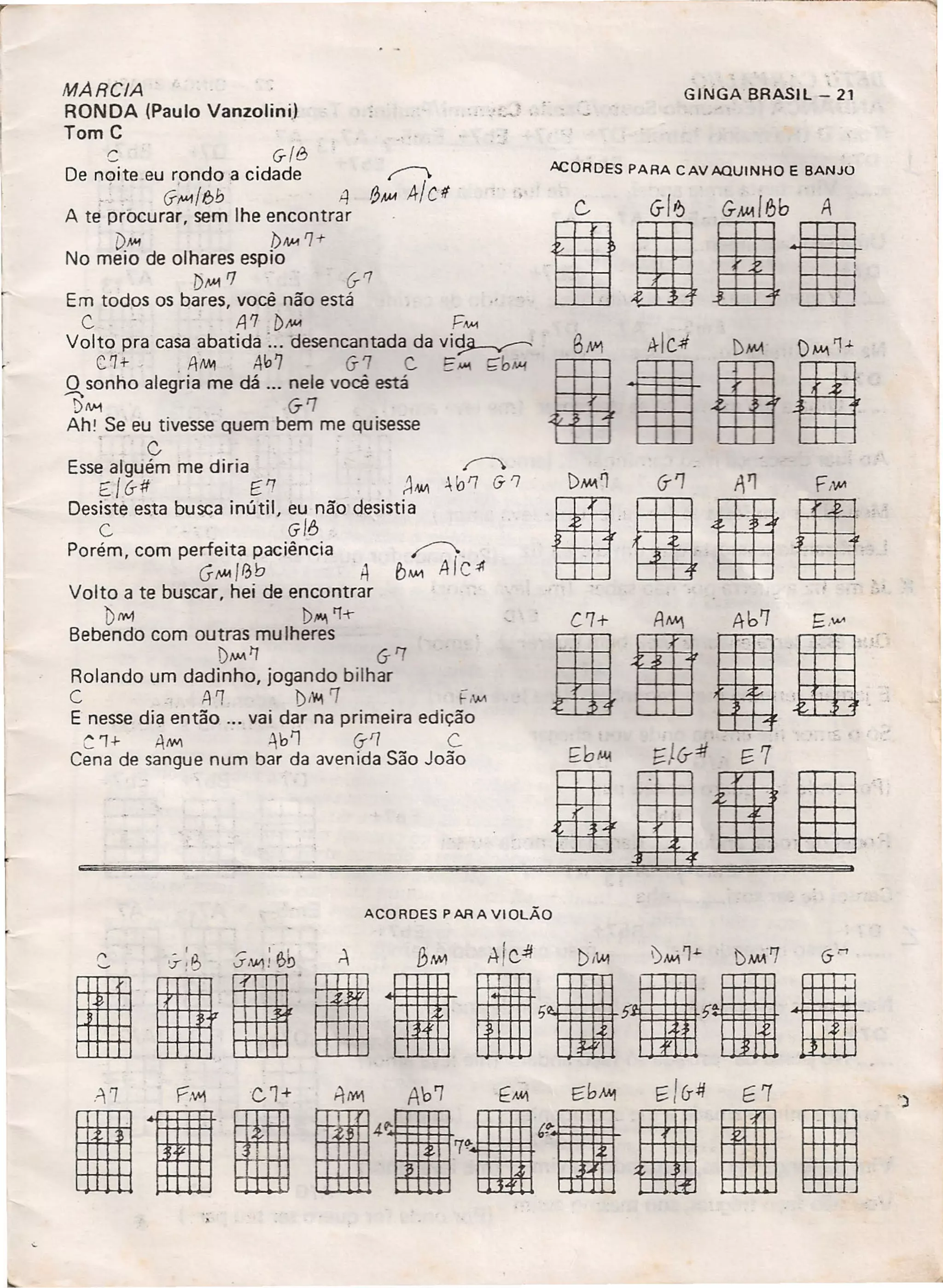 MARCIA
RONDA (Paulo Vanzolini.)
Tom C
C G/8
De noite.eu rondo a cidade f'
.: . G-~/bb 4 8MA 4/U .
A te procurar, sem lhe encontrar
[)1>'1 bN-1 '7-t
No meio de olhares espio
[)J1.41rJ (j-1
Em todos os bares, você não está
C A7 b~ P~
Volto pra casa abatida ....desencantada da vi~
('1+. . AM1 417 6-7 c. t:M1 çbMi
O sonho alegria me dá ... nele você está
bM 67
Ahl Se eu tivesse quem bem me quisesse
. C
Esse alguém me diria ..r->
EI6-# (,'7 ~MII ~b'7 6-'7
Desiste esta busca inútil, eu não desistia
C 6-/6
Porém, com perfeita paciência ~
GJ1.41/ebA EJ""" AIc~
Volto a te buscar, hei de encontrar
btwI t>••••••'1-t-
Bebendo com outras mu Iheres
DMAI'J 6-'7
Rolando um dadinho, jogando bilhar
C .,1'1 Di'f. 7 ,1M
E nesse dia então 000 vai dar na primeira edição
C1+ AMI ';bl'] (j-'7 C.
Cena de sangue num bar da avenida São João
GINGA BRASil":' 21
ACORDES PARA CAV AQUINHO E BANJO
G GI6 G~18b A
IIBIl
elei
ACORDES PARA VIOLÃO
 
