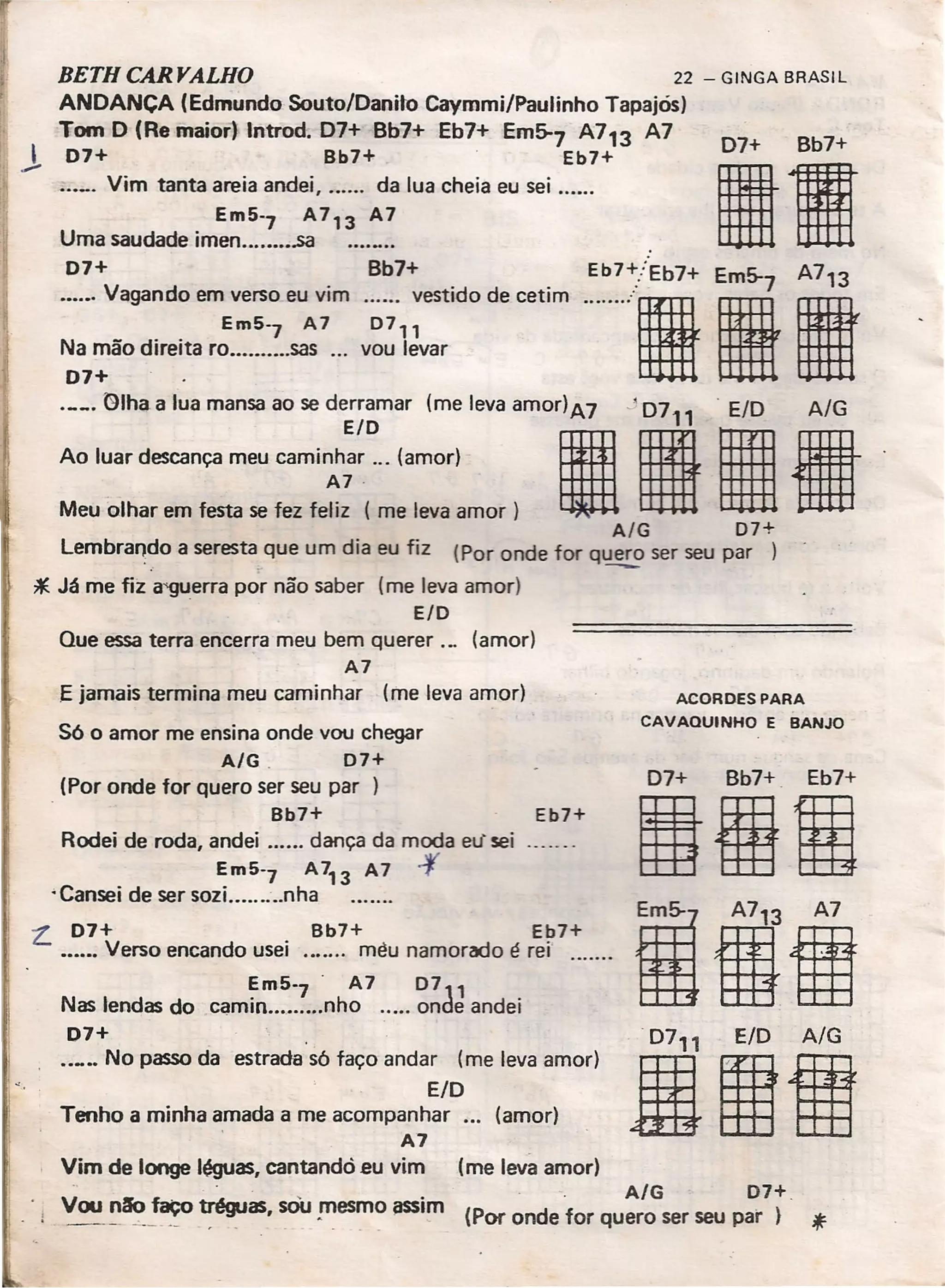 BETH CARYALHO 22 - GINGA BRASIL
ANOANCA (Edmundo Souto/Oanito Caymmi/Paulinho Tapajós)
Tom O (Re maior) lntrod. 07+ Bb7+ Eb7+ Em~7 A713 A7
J 07+ Bb7+ Eb7+
"'_' Vim tanta areia andei, da lua cheia eu sei .
Em5'7 A 713 A7
Uma saudade imen .sa
07+ Bb7+
....•. Vagando em verso eu vim vestido de cetim
Em5'7 A7 D7"
Na mão direita ro .... ,.....sas ... vou levar
07+
~~·I~~~:::::a~: :::::~;~~::~:: levaamO'I)A7";'10711
iiMeu olhar em festa se fez fe~: -(me leva amor)
A/G D7+
Lembrando a seresta. que um dia eu fiz (Por onde for q~ ser seu par
*Já me fiz a'gUerra por não saber (me leva amor)
E/O
Que essa terra encerra meu bem querer .., (amor)
A7
E jamais termina meu caminhar (me leva amor)
estrada s6 faço andar (me leva amor)
ElO
Tenho a minha amada a me acompanhar ... (amor)
A7
Vim de longe léguas, cantandó eu vim (me leva amor)
- - A/G 07+_
, VOAJ ~~!'!>tréguas, sOu !11esmo ~i~ (Por onde for quero ser seu pai'
S6 o amor me ensina onde vou chegar
A/G _ D7+
(Por onde for quero ser seu par )
Bb7+
Rodei de roda, andei dança da moda eu' sei
Em5'7 A713 A7 .f
•Cansei de ser sozi.. nha
Eb7+
L. 07+ Bb7+ Eb7+
.•.... Verso encando usei rnéu namorado é rei' .
Em5'7 - A7 0711
Nas lendas do carnin nho onde andei
07+
.._.. No passo da
07+ Bb7+
I.Eb7+/Eb7+ E 5- A7 3
······-'111
ACORDES PARA
CAVAQUINHO E BANJO
07+ Bb7+ _ Eb7+
1001
;1.
 