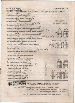 ~_"A
, -
RADJO SAMBA DE SAO PAULO"
BRANCA DI NEVE GINGA BRASIL -11
BOCA LOUCA (Zelão) , ,
Tom Am (Lá menor) Introd. )~q A~ ~q bAA17 F') E7 A'-4 '1q1)'79 4.1('7
9 Dfo01l] F'7 E 'T A~ '1q
~1q A~~ '~~1
O lábios de mel ... da linda rneruna
. F'l E7, A~1q b~q
Quando eu te vejo, desejo '" me alucina
Aw.'Tq ~...,7
O lábios de mel ". da minha menina
f1 E'7 A"MI'/q DI'/q
Quando eu te vejo, desejo ". me alucina
AI'I'.1q DAA. '7
Quero te catar, quero me embolar neste teu calor
F7 E1 A...,1q )'7a
Quero te apertar, quero me explicar dentro do amor I
A.I('7q. D.w.'7
Quero te catar, quero me embolar neste teu calor .
F'7 " E7 A"'1"9 'D'lq 4AM7q
Quero te apertar, quero me explicar dentro do amor
. l)'1q AAM'7q h '1;;'7 '7
~:~::::;~:~~~=:~e,:rr::::;90I5~ 4ffi 'rmE uma boca louca -1m- .tfH. f:ttt
Q b
~·1 be-" beii beii beií b4,:-,-'1q t'l'1 4
M
/
1
9ue eu euo, IJO, IJO, euo, IJO, euo
b '7 q A"", '7 ~
Contigo numa boa (contigo numa boa)
. D4I.! '7
Sigo em alto astral (sigo em alto astral)
. f7 E7
Carregado de amor, de alegria .
. AM11q 1)'7
Sou folia, sou rei, sou carnaval, lalaialá q
~MA7q DMI'7
Lalaiá laiá, lalaiá laiá, Ô Ô (õ õ)
F7 [7 A •••••7q D?q
Lalaiá laiá, lalaiá laiá, amor
~.w'7q i)"" '7
Lalaiá laiá, lalaiá laiá, Ô Ô (õ ô)
f7 6'7 AAIo17q
Lalaiá laiá, lalaiá laiá, amor
ACORDES PARA
C AV AQUINHO E BANJO
o>c(
..J
o
>
c(
:z.~
11)
lU
o
lI:
o()
c(
DISK BRASIL - de segunda à sexta, das 11 hOO às 13hOO
SAMBARYLOVE - aos sábados das 11 hOO às 14hOO·
aos dornmqos das 9hOO às 12hOO [
105 NO SAMBA - aos sábados das 7hOO às 11hOO
 