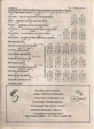 •!.,
SAMBA 6 12 ~ GINGA BRASIL
A MAIS PURA DAS PAIXOES (Ademir/Nadão/Luizinho/Mário Sérgio)
Tom G (Sol maior) Introd. G '7+ 8bo A-"'11 D 7'3 6-"'1'7 6bo 4MA '7 l>?"
67+" F:fIw.7 87
Vai surgir ... uma luz que ilumine e me dê esperança
E,4-1 D...., 6-7
Ecoar .., melodias sublimes, uma nova dança
C'/+ C,#o" G- E'7
Aflorar ..... o. desejosocultos em você criança
A 7r" ~ 'J,-t- AMI '1 " l:> '1q_
Vai sonhar ..... com momentos tão lindos vividos a dois
6-'1+ F:fIIM'1 B1
VOU propor ... a você aliança, mas tenha certeza
E/W DIM 6'7
Que o amor ... àsvezestambém passaqual a natureza
c.4t0 G- ""
Mas enquanto dura
f.'7 .A 7",
Que seja amais pura das paixões
Afo&17 b7 8~"-1
Um lindo caso de amor
E'1 A'7
Que o tempo não disfarça
t>7 G- (r '7 C '7t-
E que não termine em dor
C#o G-
Mas enquanto dura
E'7 A'7~ 475+
Que seja a mais pura das paixões
ANA'7!>7 (?,tM?'7
Um lindo caso de amor
[;7 {J.,7
Que o tempo não disfarça
t>7" 6-7+
E que não termine em dor
G7t I3b"
111
INTRODUÇAO
Em Itatiba ouça o Programa
, SAMBA, PAGODE E COMPANHIA
Apresentaçáo: WALDIR SANTOS
... onde a melhor companhia é você!
.;.
Aos domingos - das 10:30 às 12:00 hs
pela Rádio das Nações - 1420 KHz
* A freqüência certa do seu rádio 1t
Rua Francisco Glleério, 313 - Conj. 4 • Itatiba !SP
 
