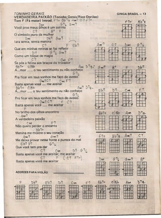 TONINHa GERAIS
VERDADEIRA PAIXÃO (To ninho Gerais/Rico Dorileo)
Tom F (Fá maior) Introd. F'1+ Bb ':j AMoI.'] C 7 F7+
. !)iAIl G'1r" '3-.••.•.'1 .
Você pros meus olhos é um colírio
C7 0° F
O símbolo puro da mulher
D/M 1)0'1 6'.-....1
lara sereia, sereia menina /
C'l F ebT
Que em minhas retinas se faz refletir
. b'1 6-'7(, G-~7
Como um toque de magia
C7 C~ c~
Se pôs a felina aos braços do trovador
~b~r cje,b AAM
A mor o teu sentimento eu não conheço
G- '7"
Pra ficar em teus sonhos me faço do avesso
GAM')' C 7 C......,F7
Basta apenas você .... me aceitar
l?b1+ Clf>b . AfWO/7 D7q - rt
A...mor ..... ~ teu sentimento eu ~ão co~~~o ubb? gb7 gC'"1 gFI
Pra ficar em teus sonhos me faço do avesso
(J"",,7 C"I F C'7 .
Basta apenas você ..... me aceitar
F .
:ov!~~oe~:sp:::::encontro l~b7+1C.lgb'IA~ gb'7Q
-
C~ F7 .
Não quero per~b;~ encanto . I
Menina me mostre o seu coração
!;tw. 7 , &,.....'7 F
Me deixa provar nessa fonte a pureza do mel
E.b1 t>'7' (j.'7("
Que você tem pra dar
C'7 CM1 !)f') G- '1 C,
Basta apenas você me aceitar, me aceitar
C7 F (C'7 F'1+)
Basta apenas você me aceitar
ACORDES PARA VIOLÃO
GINGA BRASIL - 13
C 7.
 