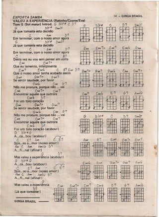 EXPORTA SAMBA
VALEU A EXPERIENCIA (Ratinho/Cosme/Eva)
~;:u:t:~~:::al~r1~ ~~J:~C D1 16
gD/H fie.. gD'? .ID~fc A",., ])7 .
Em terminar. com o nosso amor agora
G- .. 1>/F# r>~JF
Já que tomaste esta decisão
C A~ D1
Em terminar, como nosso amor agora
C 87
Desta vez eu vou sem pensar em volta
tl'M EI>"1'7+
. Que eu lamento, infelizmente
[,....,7 E",.,' C P/l G.M-1 D'7 ~ '7
Que o nosso amor tenha acabado assim aGM4'1+.11' 1 gG-Ao'1. BC~DI +
G-11M G-1M '1+ G-No'. '1
Se sentir saudade, por favor
(T,<.I.1G, C"'" (;-7
Não me procure, porque não ... vai
CIM CAM '1+ C.•..•.•'7
Encontrar aquele que outrora
C~(, t>1
Foi um tolo coração
G-f,M G-N.1~'" &,<.1.1'1
Se sentir saudade, por favor
G-~" (.,1. 6-'7
Não me procure, porque não ... vai
CM1 CAA41~ C....., '1
Encontrar aquele que outrora
CA41C, 1>'1
Foi um tolo coração (acabou')
G- t>rF# G-
A...ca ... bou (acabou') r=-«:"
C E'T A~ C E1
Nos ..:so a...mor (nosso arnort]
A.... C ,4,.., A.w.ICr b/J
A ... fi. ..nal (afinalt]
G: lY7
Mas valeu a experiência (acabou')
G- blF..# G-
A ...ca ... bou (acabourl r-v-
C E 1 A.wl C. f '1
~os ...so a...mor (nosso amor')
À"M C, ANA AIMI (r b'7
A ...fi... nal (atlnalr)
oMas valeu a experiência
1)7
(Já que tomaste! )
. -;',
GINGA BRASIL
14 - GINGA BRASIL
«,
G- DI p41 C. b 7. DIMIF
IIIII
 