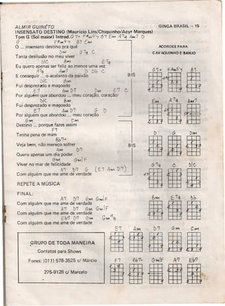 ALMIR GUINÉTO
I NSENSATO DESTINO (Maurício Lins/Chiquinho/Ácyr Marques)
Tom G (Sol maior) Introd.G7+ F~JU.1Cj-7 6'7 E/II.1 A'7~ A~'7 [)
G- F~~Cj-'7 67 [MA
O ... insensato destino pra quê
'. /)"'" (j 7~ C.
Tanta desilusão no meu viver
_ - D/C . BANI . E 7q
Eu quero apenas ser feliz ao menos uma vez
A7q Al.U7 D Db C
E conseguir ... o acalanto da paixão
D/C. 8.WI
Fui desprezado e magoado
. E.'7 .tlMi D7 ",oWI E C
Por alguém que abordou ... meu coração, coração!
1)1c.. e.'M .
Fui desprezado e magoado
['1 AAM ])7 G- i)
Por alguém que abordou ... meu coração
GM'! C"...,
Destino ... porque fazes assim
F'1
Tenha pena de mim
e,b'l+
Veja bem, não mereço sofrer'
111M D'l
Quero apenas um dia. poder .
G-1W1 . G"'-I) F
Viver no mar de felicidade
A'1 t>'7 G- (E1
Com alguém que me ame de verdade
F'7 6b7+ G-/oI1lf A'1 Eb'7
leSl11
REPETE "A MÚSICA
FINAL:
A1 »'7 G-w. G-MlIF
Com alguém que me ame de verdade
. A '7 D'1 (j-AOA G-AI. IF
Com alguém que me ame de verdade
Eb'7 1)'7 G-M-I GMI rr'q
Com alguém que me ame de verdade
.GRUPO DE TODA MANEIRA
Contatos para Shows
Fones: (011 )578-3525 c/ Márcia
275-9128 cJ Marcelo
GINGA BRASIL - 15
~ORDES PARA
CAV AQUINHO E 8AN:JO
BIS
 