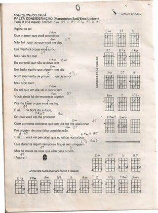 DM A7 D B7
BIUml
MARQUINHOS SA TÃ
FALSA CONSIDERAÇÃO (Marquinhos Satã/Eros/Liebert)
Tom D (Ré maior) Introd. EM-1 A7 O 87 E79 117 ts 1f'7
D
Agora eu sei
Fff#1
Que o amor que você prometeu
AM {)7
Não foi igual ao que você me deu
G
Era mentira o que você jurou
A'7
Mas não faz mal
FffM1 6,1AI7
Eu aprendi que não se deve crer
EMIl
Em tudo aquilo que alguém nos diz
C A'7,t-
Num momento de prazer ... ou de amor
[), -
Mas tudo bem
F-#,wJ
Eu sei que um dia vai e outro vem
4M1
Você ainda há de encontrar alguém
~ G-
Prá lhe fazer o que você me fez
1j'7
E aí. .. na hora do sufoco,
pif"",,7
Sei que você vai me procurar
i:MI1 ' li '7
Com a mesma conversa que um dia me f~ apaixonar
, A""1 D'1
Por alguém de uma falsa consideração
(j A'7 ' r::-#,w, '7 f3 '7
E aí. . , você vai perceber que eu estou numa boa
E'7 q G-AM C,
Que durante algum tempo eu fiquei sem ninguém
A7 ' - f)
Mas há males na vida que vêm para o bem
11'7
(Agora!)
JlCORDES PARA CAV AQU1NHO E BANJO
'1 - GINGA BRASIL
o><l:
..J
o
>
<t
a:
<t
11.
'"W
o
a:
o
o
<t
[1M AI] l)
III
tilA""I )7 G-
IllI
til
 