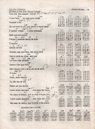 G- E7 "
Acende meu caminho. não deixe iêHô
" 4JM t>'7
Com a noite no olhar, sem luar
4~ D'7 4~ D'T
Lá 'ficou meu coração
4"""
Como a flor que fICOU ~
{)b0 6- E'l
Sem d~ com a brisa do sol de '4Ief"ão
AMo! D'7
O doeul
G- 60 (f
Doeu doeu demais
D~ c;.1
Eu não sou de aço
c.
Quero ser teu abraço
c..- F1 f)~ t'1
Como posso esquecer ... este amor tão louco
't'/ )7 F7 ~ 7
Me mata de desejo, que te amar é muito pau ... ~
C-w F 7 BA« F '7 E 7 ,.J '! -)'7 6,,,,, 1-Como posso A;:cer' .. este ~rr;r tão ~~co I"I fi
Me mata de desejo, QUe te amar é tão pouco "1::tH±j
ACORDES PARA Vlot.ÁO .
DA VID CORREA
ESTRELA DE OlÁ (David Correa] ,,'
Tom Gm (Sol menor) Introd. v.. fI! 6.•• ['7 A'7
"IJ-MoI CjIo
O que fazer. .. se você quer mudar
" A~ "-1 I)'1"
Quebrar o elo
G-AM ~b Eh'7
Da corrente de paz que cercou o nosso amor
D7 ~?7 G7 C~
t. melhor chegar ... a uma conclusão
(1-"",
Mais vale um soneto
~b Sb'1 t>'1 rr
POf""qUe a emenda serviu de lição
D'T
O estrela!
6- G
O
G- C'1
Estrela de Ojá
GINGA BRASIL - 19
D1 G-~ D1
o
!aíla
lá888
81181
 