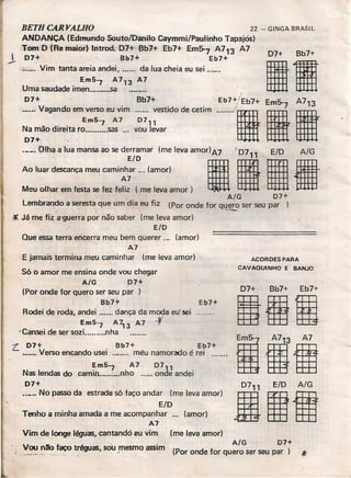 BETH CARYALHO 22 - GINGA BRASIL
ANOANCA (Edmundo Souto/Oanito Caymmi/Paulinho Tapajós)
Tom O (Re maior) lntrod. 07+ Bb7+ Eb7+ Em~7 A713 A7
J 07+ Bb7+ Eb7+
"'_' Vim tanta areia andei, da lua cheia eu sei .
Em5'7 A 713 A7
Uma saudade imen .sa
07+ Bb7+
....•. Vagando em verso eu vim vestido de cetim
Em5'7 A7 D7"
Na mão direita ro .... ,.....sas ... vou levar
07+
~~·I~~~:::::a~: :::::~;~~::~:: levaamO'I)A7";'10711
iiMeu olhar em festa se fez fe~: -(me leva amor)
A/G D7+
Lembrando a seresta. que um dia eu fiz (Por onde for q~ ser seu par
*Já me fiz a'gUerra por não saber (me leva amor)
E/O
Que essa terra encerra meu bem querer .., (amor)
A7
E jamais termina meu caminhar (me leva amor)
estrada s6 faço andar (me leva amor)
ElO
Tenho a minha amada a me acompanhar ... (amor)
A7
Vim de longe léguas, cantandó eu vim (me leva amor)
- - A/G 07+_
, VOAJ ~~!'!>tréguas, sOu !11esmo ~i~ (Por onde for quero ser seu pai'
S6 o amor me ensina onde vou chegar
A/G _ D7+
(Por onde for quero ser seu par )
Bb7+
Rodei de roda, andei dança da moda eu' sei
Em5'7 A713 A7 .f
•Cansei de ser sozi.. nha
Eb7+
L. 07+ Bb7+ Eb7+
.•.... Verso encando usei rnéu namorado é rei' .
Em5'7 - A7 0711
Nas lendas do carnin nho onde andei
07+
.._.. No passo da
07+ Bb7+
I.Eb7+/Eb7+ E 5- A7 3
······-'111
ACORDES PARA
CAVAQUINHO E BANJO
07+ Bb7+ _ Eb7+
1001
;1.
 