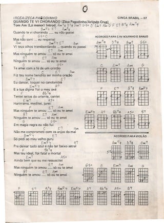 IRCEA/ZECA PA_ODINHO GINGA BRASll--07
QUANDO TE VI CHORANDO (Zéca Pagodinho/Arli~o CruA '1
Tom Am (Lá menor) lntrod. A,w1q l)'1q G-,......,'1erC1t- C E/.M1 A#A G F [7 B7~ AtU1 q
,BMl5"1 El At,ol'1q
Quando te vi chorando ..... eu não gostei
(j G'7+ C
Mas não sorri ... eu respeitei
41W BNoI1j-'1 E'1 A~
Vi teus olhos transbordando ... quando eu passei
F E7 AM1
Mas ninguém te amou ..... só eu te amei
{j'l E7 1
Ninguém te amou ..... só eu te amei
G- 6-'5'
Te amei com a fé de um cristão
C. CI AIM
Fiz teu nome bendito ser minha oração
6~~7 E1
Eu dancei, toquei no candomblé
t:M1 "-7 P/7
E a tua digina foi o meu axé
F 0b7q
Tentei seitas do oriente, cantei
[MA7 451-
Harirrama, meditei, jurei'
.- f (7 . Ai' •
Mas nmguem te amou .... _50 eu te amei
"1 E-7 Afr1
Ninguém te amou ..... só eu te amei
G- GC;+
Em magia negra eu não fui
C E'7 AM'I
Não me comprometi com os anjos do mal
B,......,c;-1 E'7
Só pedi ao meu velho guru
EM1'5-.1 tj 7
Pra deixar tudo azul e não ter baixo astral
F ~b7q
Mas teu ideal, foi fatal e mortal
G~7 AS+
Ainda bem que eu me ressuscitei
F E7 A"-"1
Mas ninguém te amou ..... só eu te amei
~1 E'1 A.w1
Ninguém te amou .. só eu te amei
o
ACORDES PARA CAV AOUINHO E BANJO
ACORDES PARA VIOLÃO
G 5'" C. EM1.'7 AM-l G-
lilllli
 