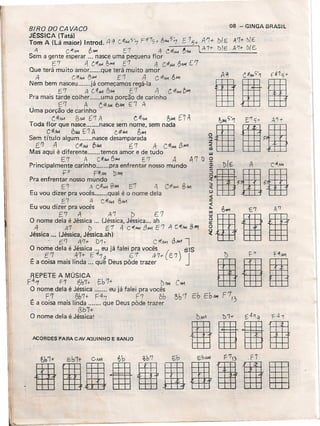 BIRO DO CAVACO
JÉSSICA (Tatá) _ ,-
Tom A (Lá maior) Introd. /l q C#~? 7 r17S+ r;~ '7
A 'C4!,.,., /b,.., [7 .4 C~/>L1
Sem a gente esperar ... nasce uma pequena flor
E'7 .tl C:4~ Ib...... E'7 .4 C4f/oM 8M{ eT
Que terá muito amor que terá muito amor
A C#,II.,i f)A-'1 E'7 A C #No1 &.1<1
Nem bem nasceu já começamos regá-Ia
cr A C"#-"'i l)/.Ai E7 A C1f/>L1~""
Pra mais tarde colher uma porção de carinho
. ('7 A t-li.w. 61'1 El A
Uma porção de carinho
CllNA 6/..14 ['7 A CllMj~.II-1 nA
Toda flor que nasce nasce sem nome, sem nada
C7jjf,.1 P.JMAf'l A c.:itIM~,..."
Sem título algum nasce desamparada
E'l A C.#,uÁ ").1.. 6'7 A C-#M<I/3"""
Mas aqui é diferente temos amor e de tudo
E'7 A C:it1M 6#-i E'7 A A'7 I)
Principalmente carinho pra enfrentar nosso mundo
fO F#M bM1
Pra enfrentar nosso mundo
E.7 A C.it,o.k BIM f t.ti/oM BA>1
Eu vou dizer pra vocês qual é o nome dela
E 7 A CANA 6W1
Eu vou dizer pra vocês
E7 A A'7 I:> E.7
O nome dela é Jéssica ... (Jéssica, Jéssica ... ah
A 4'7 I) E7.4 C'f1><4 3""" E'7 A C~iIM 8~
Jéssica ... (Jéssica, Jéssica..ah)
. .6.'7 ft'7+ D'h C #11/01 t3J1A1l
O nome dela é Jéssica ,.. eu já falei pra vocês ( 61S
E7 47+ E47g e1 47+- E '7) JE a coisa mais linda ... que Deus pôde trazer
08 - GINGA BRASIL
[15+ A'7+ 7)IE A'7tl)(E:
~iIM lA'1-t- r:J/e A'1t t>{E.
REPETE A MÚSICA
f4r,r F'7 ()b7+ E.b7+ DiIM
O nome dela é Jéssica eu já falei pra vocês
. F7 0b7+ F=4'( r7 6b
E a coisa mais linda que Deus pôde trazer
Bb7+
O nome dela é Jéssica:
ACORDES PARA CAV POVINHO E BANJO
ulia
IIHia8BiàlÍg
 