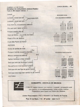 GINGA BRASIL - 09
SAMBA LÁ DE CASA
MENINA DE ARUANDA (Ademir/Nadão)
Tom E (Mi maior) Introd. E
Lererêt
W' S
Lerererê, lalaiá laiá laiá)REFRÃO/BIS
(37 E
Lerererê, lalaiá laiá laiá
07 E.
Essa menina, tá querendo namorar
(37
Diz que quer rapaz solteiro
E
Porque casado não dá
fY7 E
Vem da Bahia ... ou então do Ceará
(37
Passa o Rio de Janeiro
E'
E em São Paulo vai morar
'/!cOROES PARA
CAV AQUINHO E' BANJO
REFRAO
A~Gosta de samba de roda
. (j-#M-1
Porque é batido na palma da mão . ACORDES P MA VIOL,l!,O
Fif.w1
Mexe e remexe as cadeiras
87 E I
Agita e balança o meu coração -.J
8'1 E
Será que vem de Aruanda (Lererê) .
67 E
Seu perfume é de lavanda (Lelerá)
87 E
Será que ela usa figa de guiné (lererêl
. 87 2
Será que essa nega tem samba no pé (Iererá)
BIS
E 57
111
REFRAO
EDIMARTE • ESCOLA DE MÚSICA
CURSOS: violão classtco (por mÚSlCa) e popular, cavaquinho solo
(por música) ou acompannameruo, banjo, teoria e sotfejo.
Preparamos para t:XilI71C na Ordem aos Músicos,
Diretor Responsável: Prof. e Maestro LUlZ Soares de Frenas
Rua 24 de Maio, 116 - 4!' andar· sala 5 e 6'
 