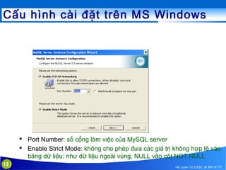 Cấu hình cài đặt trên MS Windows

 Port Number: số cổng làm việc của MySQL server
 Enable Strict Mode: không cho phép đưa các giá trị không hợp lệ vào
bảng dữ liệu: như dữ liệu ngoài vùng, NULL vào cột NOT NULL
13

Hệ quản trị CSDL @ BM HTTT

 