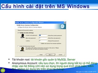 Cấu hình cài đặt trên MS Windows

15

 Tài khoản root: tài khoản gốc quản lý MySQL Server
 Anonymous Account: nếu lựa chọn, thì người dùng bất kỳ có thể đăng
nhập vào hệ thống (chỉ nên sử dụng trong quá trình phát triển, kiểm
thử, không sử dụng khi triển khai hệ thống)
Hệ quản trị CSDL @ BM HTTT

 