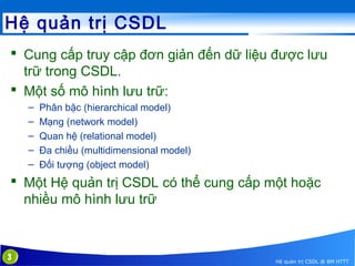 Hệ quản trị CSDL
 Cung cấp truy cập đơn giản đến dữ liệu được lưu
trữ trong CSDL.
 Một số mô hình lưu trữ:
–
–
–
–
–

Phân bậc (hierarchical model)
Mạng (network model)
Quan hệ (relational model)
Đa chiều (multidimensional model)
Đối tượng (object model)

 Một Hệ quản trị CSDL có thể cung cấp một hoặc
nhiều mô hình lưu trữ

3

Hệ quản trị CSDL @ BM HTTT

 