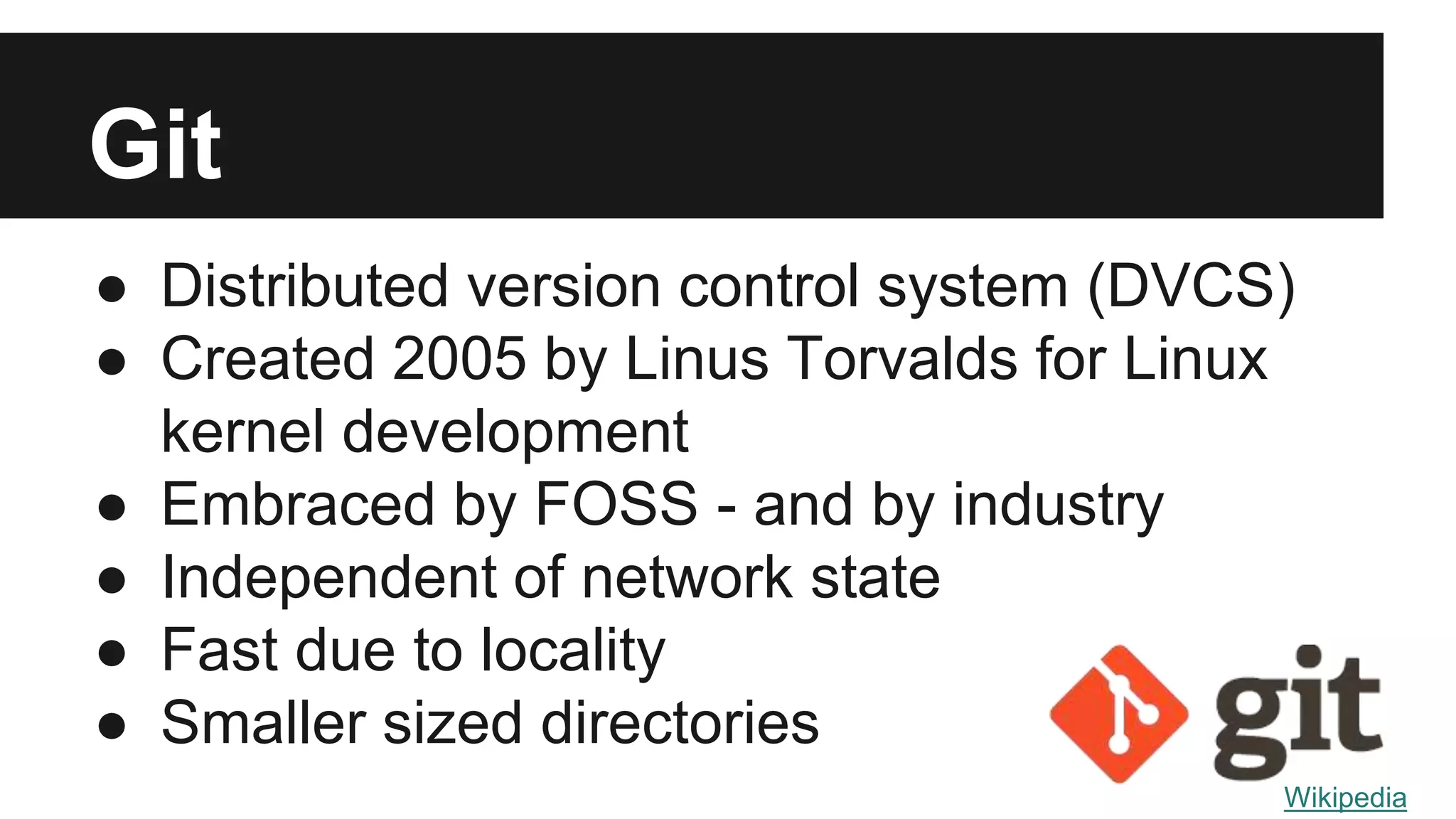 Git
● Distributed version control system (DVCS)
● Created 2005 by Linus Torvalds for Linux
kernel development
● Embraced by FOSS - and by industry
● Independent of network state
● Fast due to locality
● Smaller sized directories
Wikipedia
 
