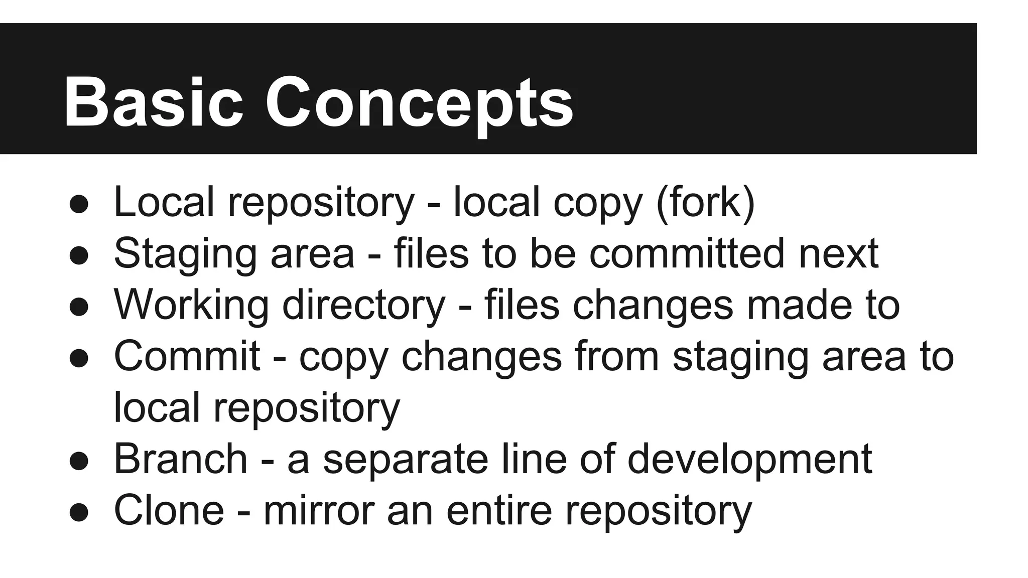 Basic Concepts
● Local repository - local copy (fork)
● Staging area - files to be committed next
● Working directory - files changes made to
● Commit - copy changes from staging area to
local repository
● Branch - a separate line of development
● Clone - mirror an entire repository
 