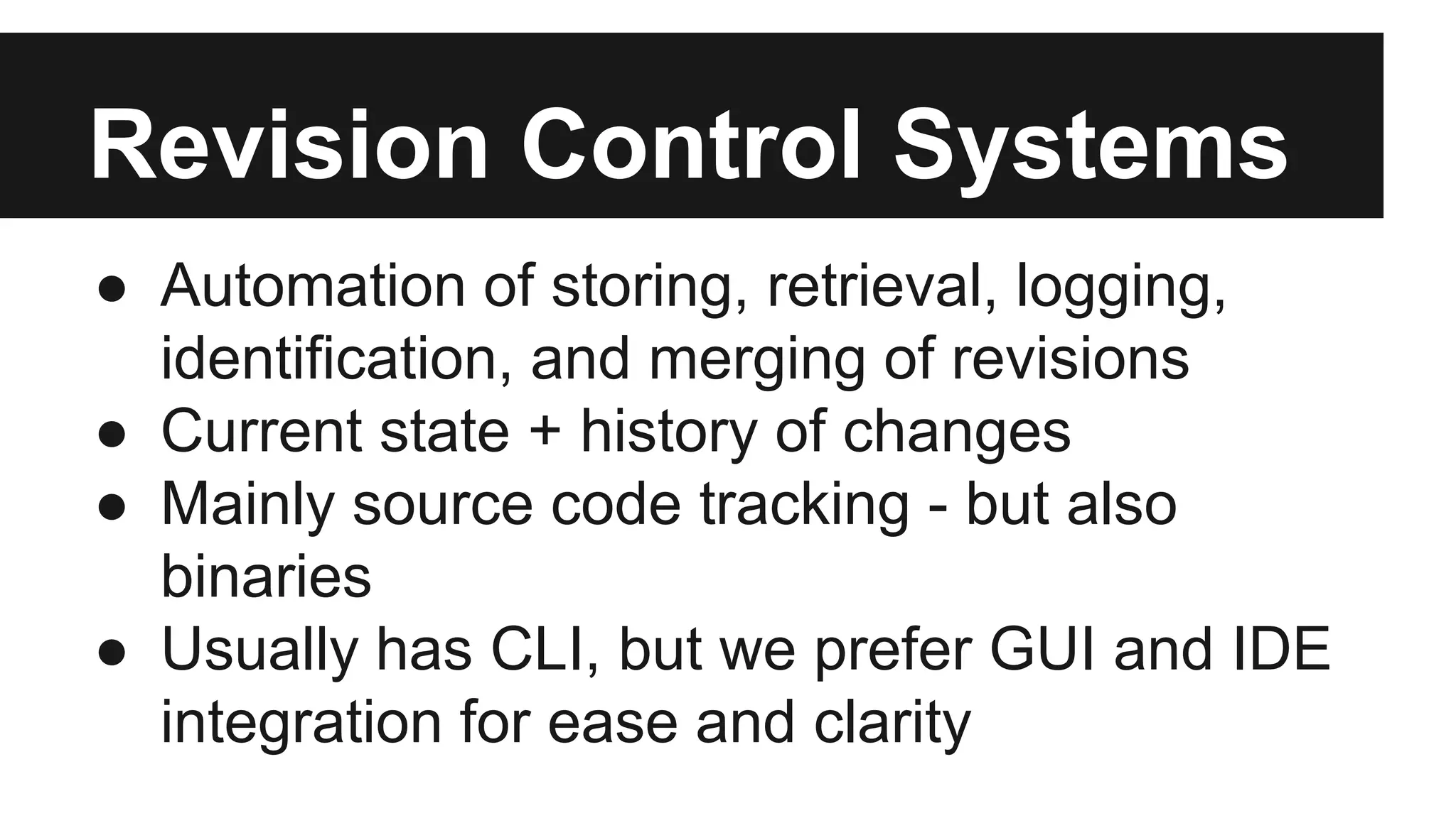 Revision Control Systems
● Automation of storing, retrieval, logging,
identification, and merging of revisions
● Current state + history of changes
● Mainly source code tracking - but also
binaries
● Usually has CLI, but we prefer GUI and IDE
integration for ease and clarity
 
