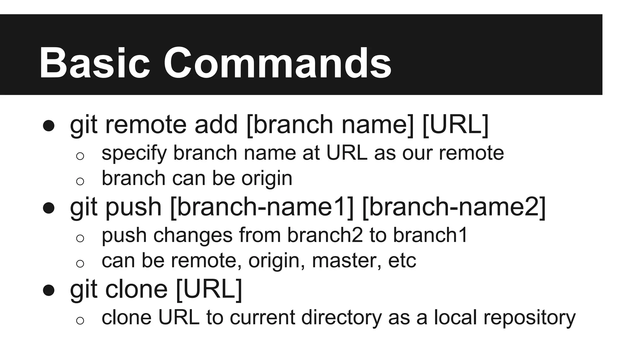 Basic Commands
● git remote add [branch name] [URL]
o specify branch name at URL as our remote
o branch can be origin
● git push [branch-name1] [branch-name2]
o push changes from branch2 to branch1
o can be remote, origin, master, etc
● git clone [URL]
o clone URL to current directory as a local repository
 