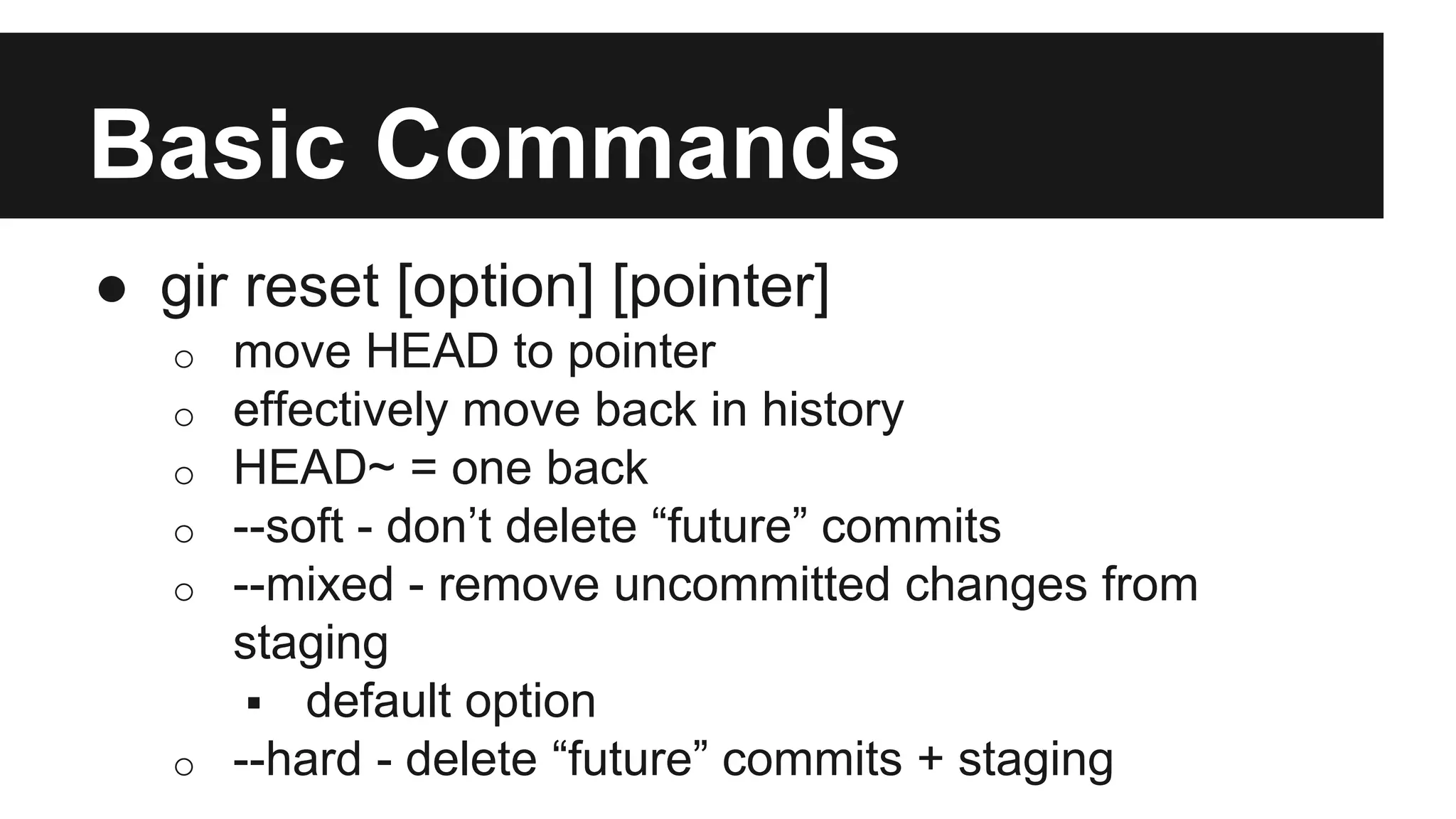 Basic Commands
● gir reset [option] [pointer]
o move HEAD to pointer
o effectively move back in history
o HEAD~ = one back
o --soft - don’t delete “future” commits
o --mixed - remove uncommitted changes from
staging
 default option
o --hard - delete “future” commits + staging
 