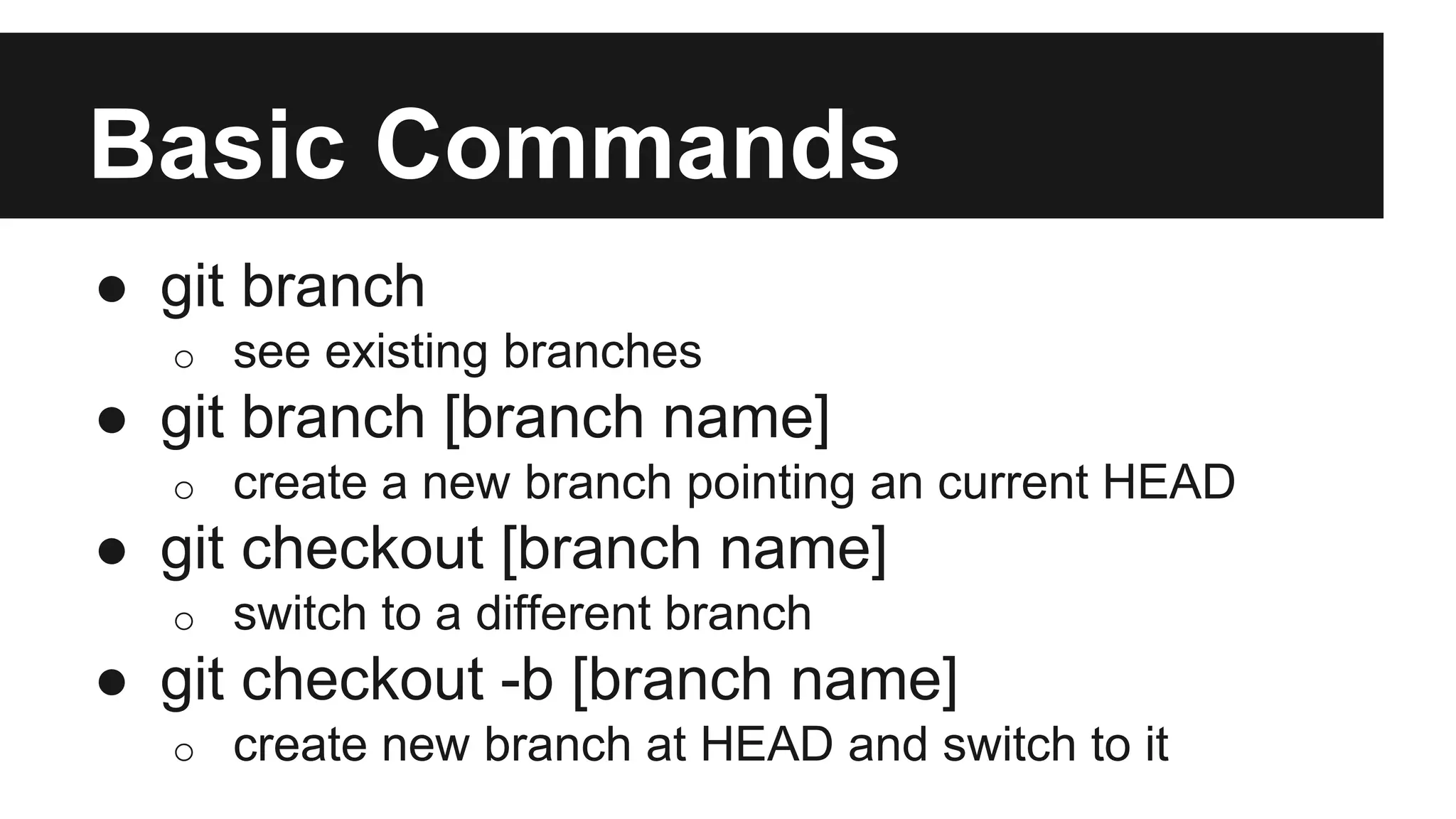 Basic Commands
● git branch
o see existing branches
● git branch [branch name]
o create a new branch pointing an current HEAD
● git checkout [branch name]
o switch to a different branch
● git checkout -b [branch name]
o create new branch at HEAD and switch to it
 
