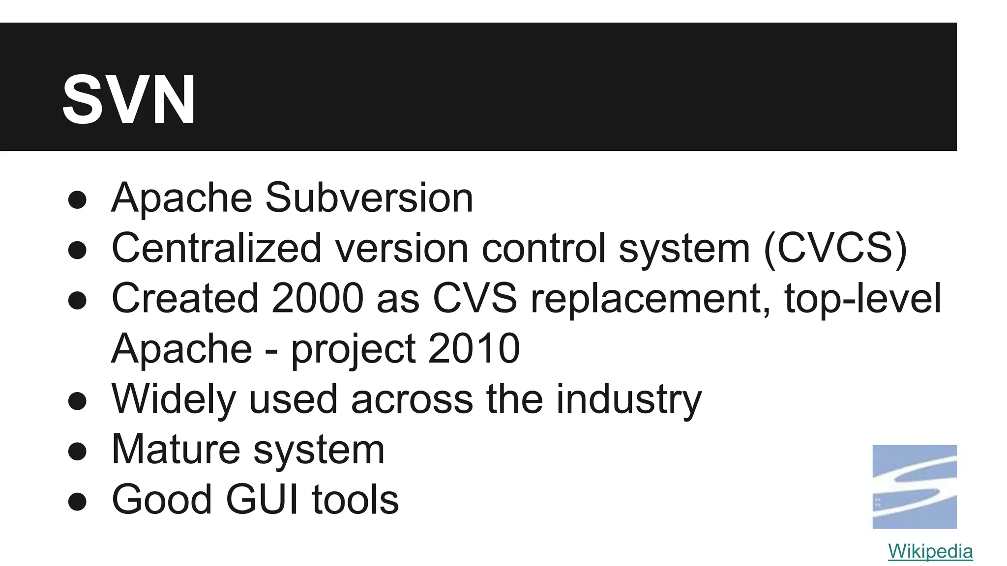 SVN
● Apache Subversion
● Centralized version control system (CVCS)
● Created 2000 as CVS replacement, top-level
Apache - project 2010
● Widely used across the industry
● Mature system
● Good GUI tools
Wikipedia
 