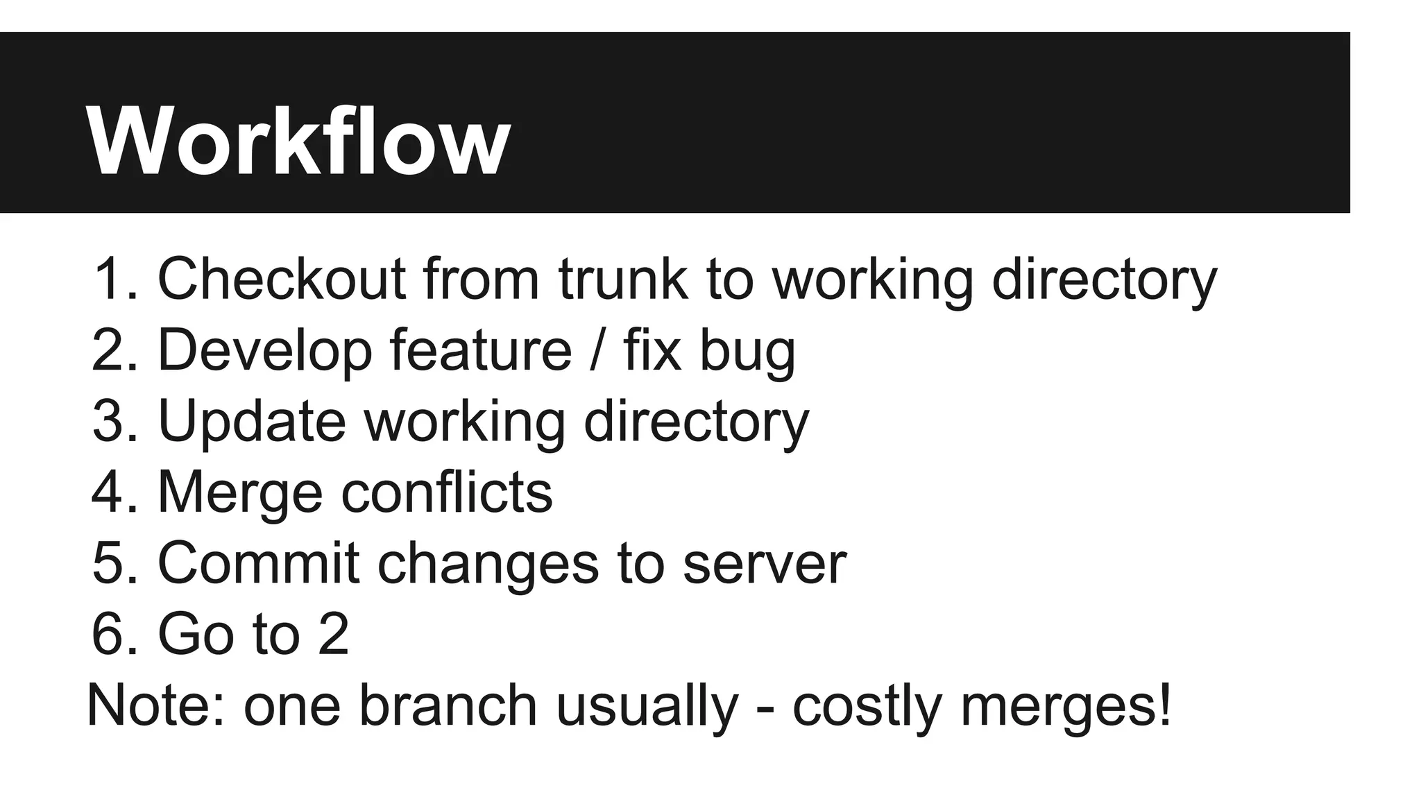 Workflow
1. Checkout from trunk to working directory
2. Develop feature / fix bug
3. Update working directory
4. Merge conflicts
5. Commit changes to server
6. Go to 2
Note: one branch usually - costly merges!
 