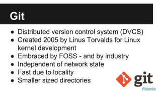 Git
● Distributed version control system (DVCS)
● Created 2005 by Linus Torvalds for Linux
kernel development
● Embraced by FOSS - and by industry
● Independent of network state
● Fast due to locality
● Smaller sized directories
Wikipedia
 