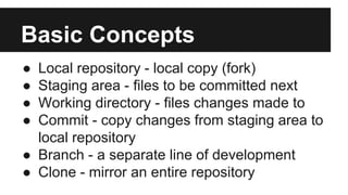 Basic Concepts
● Local repository - local copy (fork)
● Staging area - files to be committed next
● Working directory - files changes made to
● Commit - copy changes from staging area to
local repository
● Branch - a separate line of development
● Clone - mirror an entire repository
 