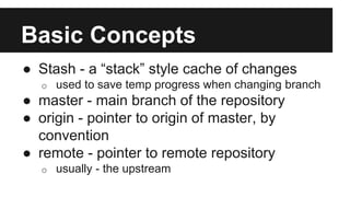Basic Concepts
● Stash - a “stack” style cache of changes
o used to save temp progress when changing branch
● master - main branch of the repository
● origin - pointer to origin of master, by
convention
● remote - pointer to remote repository
o usually - the upstream
 