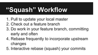 “Squash” Workflow
1. Pull to update your local master
2. Check out a feature branch
3. Do work in your feature branch, committing
early and often
4. Rebase frequently to incorporate upstream
changes
5. Interactive rebase (squash) your commits
 