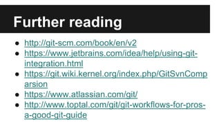 Further reading
● http://git-scm.com/book/en/v2
● https://www.jetbrains.com/idea/help/using-git-
integration.html
● https://git.wiki.kernel.org/index.php/GitSvnComp
arsion
● https://www.atlassian.com/git/
● http://www.toptal.com/git/git-workflows-for-pros-
a-good-git-guide
 
