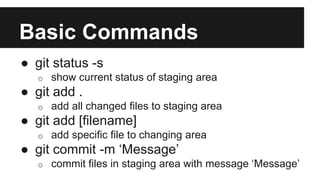 Basic Commands
● git status -s
o show current status of staging area
● git add .
o add all changed files to staging area
● git add [filename]
o add specific file to changing area
● git commit -m ‘Message’
o commit files in staging area with message ‘Message’
 