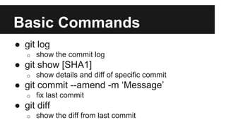Basic Commands
● git log
o show the commit log
● git show [SHA1]
o show details and diff of specific commit
● git commit --amend -m ‘Message’
o fix last commit
● git diff
o show the diff from last commit
 