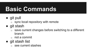 Basic Commands
● git pull
o sync local repository with remote
● git stash
o save current changes before switching to a different
branch
o not a commit
● git stash list
o see current stashes
 